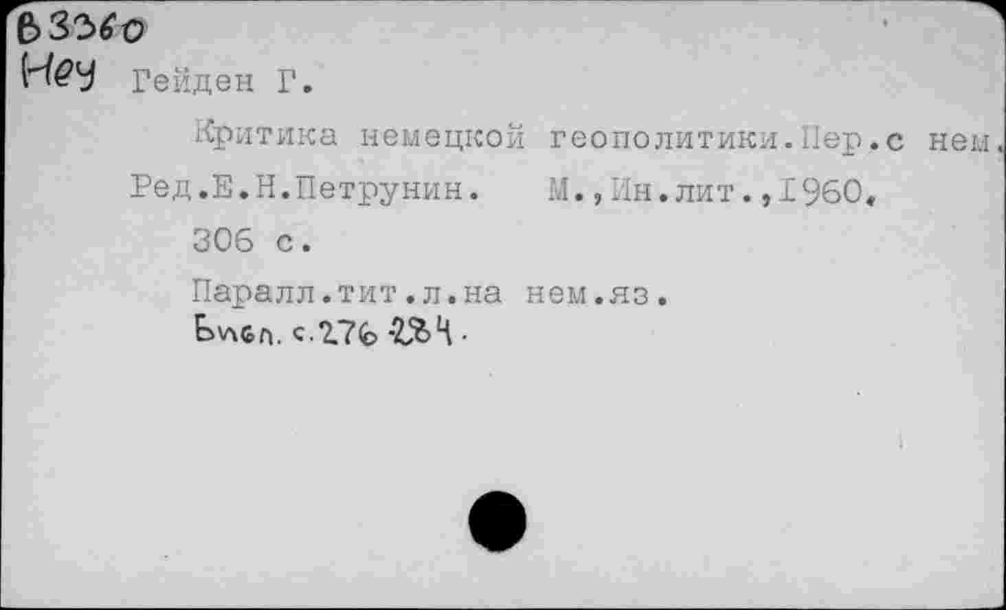 ﻿Гейден Г.
Критика немецкой геополитик?!.Пер.с
Ред.Е.Н.Петрунин.	М.,Ин.лит.,1960«
306 с. Паралл.тит.л.на нем.яз.
Ьукбп. с.2.76	•